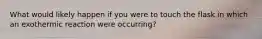 What would likely happen if you were to touch the flask in which an exothermic reaction were occurring?