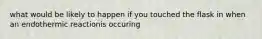 what would be likely to happen if you touched the flask in when an endothermic reactionis occuring