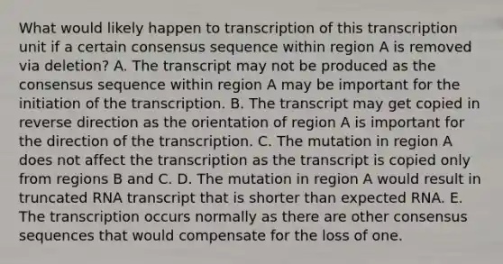 What would likely happen to transcription of this transcription unit if a certain consensus sequence within region A is removed via deletion? A. The transcript may not be produced as the consensus sequence within region A may be important for the initiation of the transcription. B. The transcript may get copied in reverse direction as the orientation of region A is important for the direction of the transcription. C. The mutation in region A does not affect the transcription as the transcript is copied only from regions B and C. D. The mutation in region A would result in truncated RNA transcript that is shorter than expected RNA. E. The transcription occurs normally as there are other consensus sequences that would compensate for the loss of one.