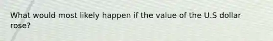 What would most likely happen if the value of the U.S dollar rose?