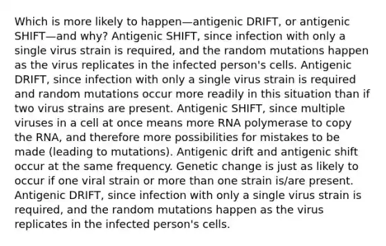 Which is more likely to happen—antigenic DRIFT, or antigenic SHIFT—and why? Antigenic SHIFT, since infection with only a single virus strain is required, and the random mutations happen as the virus replicates in the infected person's cells. Antigenic DRIFT, since infection with only a single virus strain is required and random mutations occur more readily in this situation than if two virus strains are present. Antigenic SHIFT, since multiple viruses in a cell at once means more RNA polymerase to copy the RNA, and therefore more possibilities for mistakes to be made (leading to mutations). Antigenic drift and antigenic shift occur at the same frequency. Genetic change is just as likely to occur if one viral strain or more than one strain is/are present. Antigenic DRIFT, since infection with only a single virus strain is required, and the random mutations happen as the virus replicates in the infected person's cells.