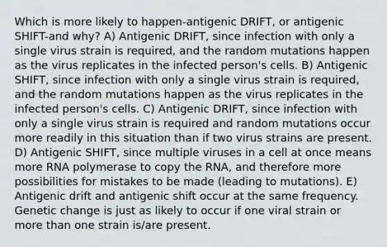 Which is more likely to happen-antigenic DRIFT, or antigenic SHIFT-and why? A) Antigenic DRIFT, since infection with only a single virus strain is required, and the random mutations happen as the virus replicates in the infected person's cells. B) Antigenic SHIFT, since infection with only a single virus strain is required, and the random mutations happen as the virus replicates in the infected person's cells. C) Antigenic DRIFT, since infection with only a single virus strain is required and random mutations occur more readily in this situation than if two virus strains are present. D) Antigenic SHIFT, since multiple viruses in a cell at once means more RNA polymerase to copy the RNA, and therefore more possibilities for mistakes to be made (leading to mutations). E) Antigenic drift and antigenic shift occur at the same frequency. Genetic change is just as likely to occur if one viral strain or more than one strain is/are present.