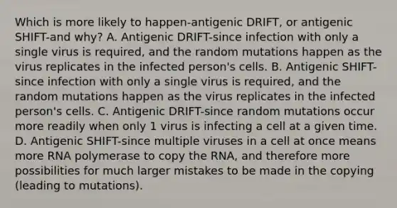 Which is more likely to happen-antigenic DRIFT, or antigenic SHIFT-and why? A. Antigenic DRIFT-since infection with only a single virus is required, and the random mutations happen as the virus replicates in the infected person's cells. B. Antigenic SHIFT-since infection with only a single virus is required, and the random mutations happen as the virus replicates in the infected person's cells. C. Antigenic DRIFT-since random mutations occur more readily when only 1 virus is infecting a cell at a given time. D. Antigenic SHIFT-since multiple viruses in a cell at once means more RNA polymerase to copy the RNA, and therefore more possibilities for much larger mistakes to be made in the copying (leading to mutations).