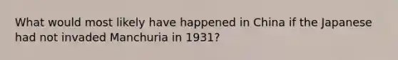 What would most likely have happened in China if the Japanese had not invaded Manchuria in 1931?