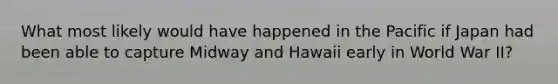 What most likely would have happened in the Pacific if Japan had been able to capture Midway and Hawaii early in World War II?