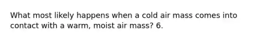 What most likely happens when a cold air mass comes into contact with a warm, moist air mass? 6.