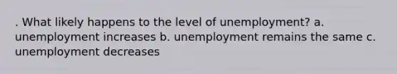 . What likely happens to the level of unemployment? a. unemployment increases b. unemployment remains the same c. unemployment decreases