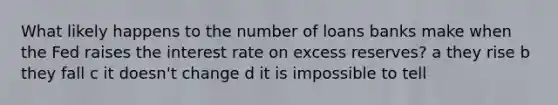 What likely happens to the number of loans banks make when the Fed raises the interest rate on excess reserves? a they rise b they fall c it doesn't change d it is impossible to tell