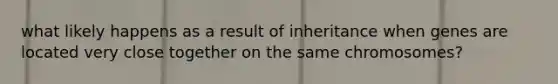 what likely happens as a result of inheritance when genes are located very close together on the same chromosomes?