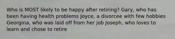 Who is MOST likely to be happy after retiring? Gary, who has been having health problems Joyce, a divorcee with few hobbies Georgina, who was laid off from her job Joseph, who loves to learn and chose to retire