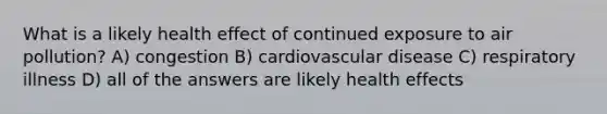 What is a likely health effect of continued exposure to air pollution? A) congestion B) cardiovascular disease C) respiratory illness D) all of the answers are likely health effects