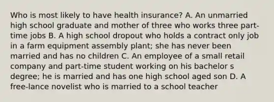 Who is most likely to have health insurance? A. An unmarried high school graduate and mother of three who works three part-time jobs B. A high school dropout who holds a contract only job in a farm equipment assembly plant; she has never been married and has no children C. An employee of a small retail company and part-time student working on his bachelor s degree; he is married and has one high school aged son D. A free-lance novelist who is married to a school teacher