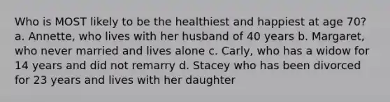 Who is MOST likely to be the healthiest and happiest at age 70? a. Annette, who lives with her husband of 40 years b. Margaret, who never married and lives alone c. Carly, who has a widow for 14 years and did not remarry d. Stacey who has been divorced for 23 years and lives with her daughter