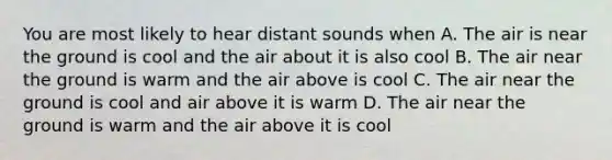 You are most likely to hear distant sounds when A. The air is near the ground is cool and the air about it is also cool B. The air near the ground is warm and the air above is cool C. The air near the ground is cool and air above it is warm D. The air near the ground is warm and the air above it is cool