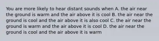 You are more likely to hear distant sounds when A. the air near the ground is warm and the air above it is cool B. the air near the ground is cool and the air above it is also cool C. the air near the ground is warm and the air above it is cool D. the air near the ground is cool and the air above it is warm