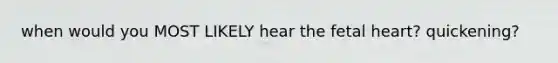 when would you MOST LIKELY hear the fetal heart? quickening?