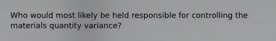 Who would most likely be held responsible for controlling the materials quantity variance?