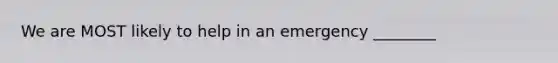 We are MOST likely to help in an emergency ________