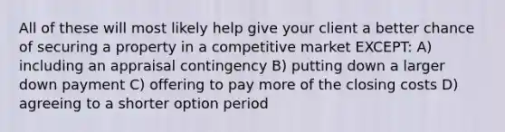 All of these will most likely help give your client a better chance of securing a property in a competitive market EXCEPT: A) including an appraisal contingency B) putting down a larger down payment C) offering to pay more of the closing costs D) agreeing to a shorter option period