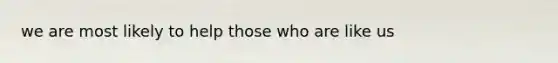 we are most likely to help those who are like us