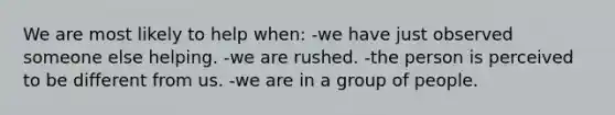 We are most likely to help when: -we have just observed someone else helping. -we are rushed. -the person is perceived to be different from us. -we are in a group of people.