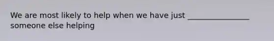 We are most likely to help when we have just ________________ someone else helping