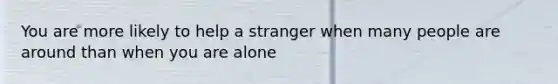 You are more likely to help a stranger when many people are around than when you are alone