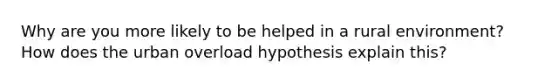 Why are you more likely to be helped in a rural environment? How does the urban overload hypothesis explain this?