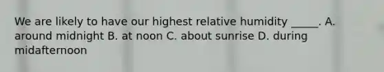 We are likely to have our highest relative humidity _____. A. around midnight B. at noon C. about sunrise D. during midafternoon
