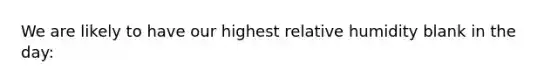 We are likely to have our highest relative humidity blank in the day: