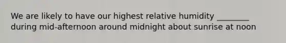 We are likely to have our highest relative humidity ________ during mid-afternoon around midnight about sunrise at noon