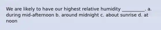 We are likely to have our highest relative humidity __________. a. during mid-afternoon b. around midnight c. about sunrise d. at noon
