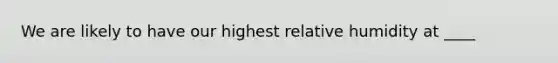 We are likely to have our highest relative humidity at ____