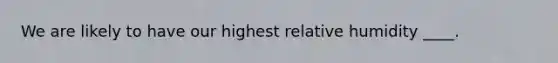 We are likely to have our highest relative humidity ____.