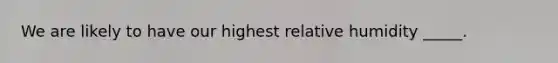 We are likely to have our highest relative humidity _____.