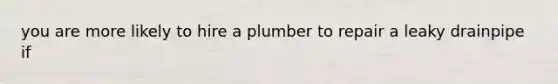 you are more likely to hire a plumber to repair a leaky drainpipe if