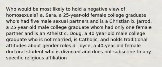 Who would be most likely to hold a negative view of homosexuals? a. Sara, a 25-year-old female college graduate who's had five male sexual partners and is a Christian b. Jarrod, a 25-year-old male college graduate who's had only one female partner and is an Atheist c. Doug, a 40-year-old male college graduate who is not married, is Catholic, and holds traditional attitudes about gender roles d. Joyce, a 40-year-old female doctoral student who is divorced and does not subscribe to any specific religious affiliation