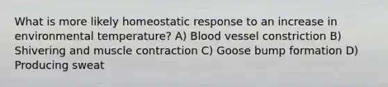 What is more likely homeostatic response to an increase in environmental temperature? A) Blood vessel constriction B) Shivering and muscle contraction C) Goose bump formation D) Producing sweat