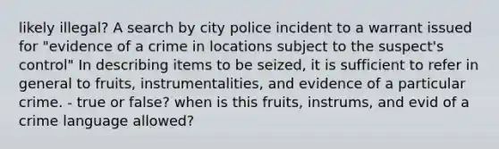 likely illegal? A search by city police incident to a warrant issued for "evidence of a crime in locations subject to the suspect's control" In describing items to be seized, it is sufficient to refer in general to fruits, instrumentalities, and evidence of a particular crime. - true or false? when is this fruits, instrums, and evid of a crime language allowed?