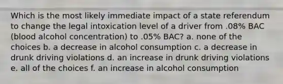 Which is the most likely immediate impact of a state referendum to change the legal intoxication level of a driver from .08% BAC (blood alcohol concentration) to .05% BAC? a. none of the choices b. a decrease in alcohol consumption c. a decrease in drunk driving violations d. an increase in drunk driving violations e. all of the choices f. an increase in alcohol consumption