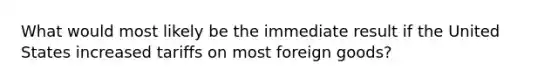 What would most likely be the immediate result if the United States increased tariffs on most foreign goods?