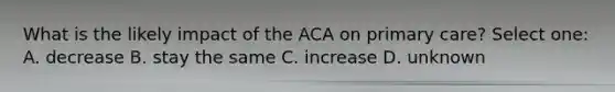 What is the likely impact of the ACA on primary care? Select one: A. decrease B. stay the same C. increase D. unknown