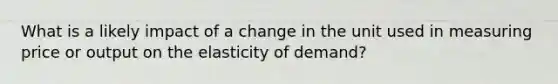 What is a likely impact of a change in the unit used in measuring price or output on the elasticity of demand?