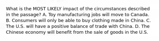 What is the MOST LIKELY impact of the circumstances described in the passage? A. Toy manufacturing jobs will move to Canada. B. Consumers will only be able to buy clothing made in China. C. The U.S. will have a positive balance of trade with China. D. The Chinese economy will benefit from the sale of goods in the U.S.