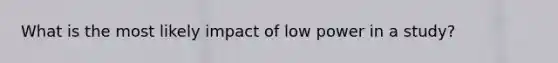 What is the most likely impact of low power in a study?