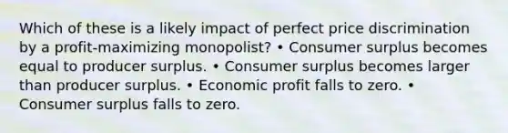 Which of these is a likely impact of perfect price discrimination by a profit-maximizing monopolist? • <a href='https://www.questionai.com/knowledge/k77rlOEdsf-consumer-surplus' class='anchor-knowledge'>consumer surplus</a> becomes equal to producer surplus. • Consumer surplus becomes larger than producer surplus. • Economic profit falls to zero. • Consumer surplus falls to zero.