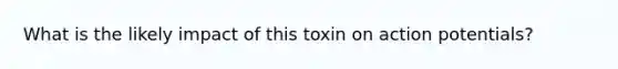 What is the likely impact of this toxin on action potentials?