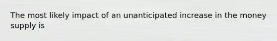 The most likely impact of an unanticipated increase in the money supply is