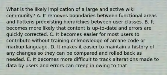 What is the likely implication of a large and active wiki community? A. It removes boundaries between functional areas and flattens preexisting hierarchies between user classes. B. It becomes more likely that content is up-to-date and errors are quickly corrected. C. It becomes easier for most users to contribute without training or knowledge of arcane code or markup language. D. It makes it easier to maintain a history of any changes so they can be compared and rolled back as needed. E. It becomes more difficult to track alterations made to data by users and errors can creep in owing to that.