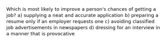 Which is most likely to improve a person's chances of getting a job? a) supplying a neat and accurate application b) preparing a resume only if an employer requests one c) avoiding classified job advertisements in newspapers d) dressing for an interview in a manner that is provocative